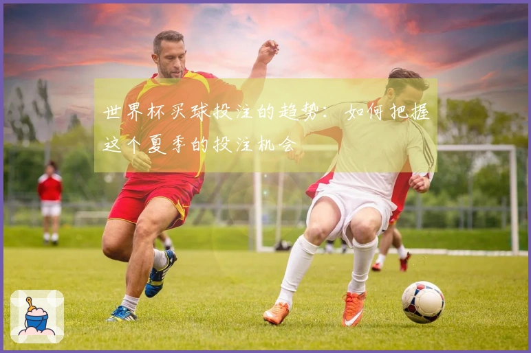 世界杯买球投注的趋势：如何把握这个夏季的投注机会