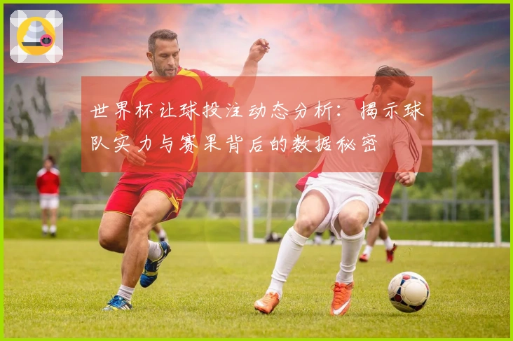 世界杯让球投注动态分析：揭示球队实力与赛果背后的数据秘密
