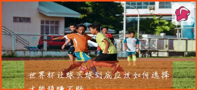 世界杯让球买球到底应该如何选择才能稳赚不赔